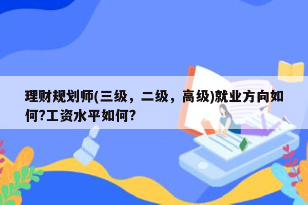 理财规划师(三级，二级，高级)就业方向如何?工资水平如何?