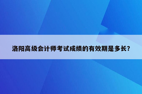 洛阳高级会计师考试成绩的有效期是多长？