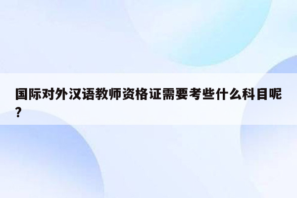 国际对外汉语教师资格证需要考些什么科目呢?