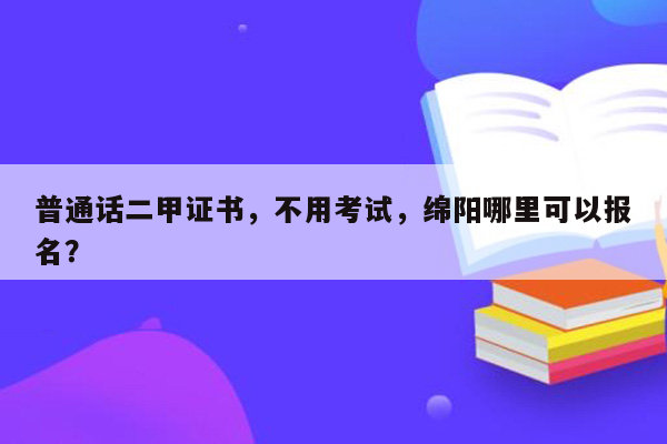 普通话二甲证书，不用考试，绵阳哪里可以报名？