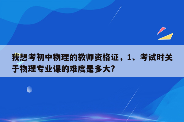 我想考初中物理的教师资格证，1、考试时关于物理专业课的难度是多大?