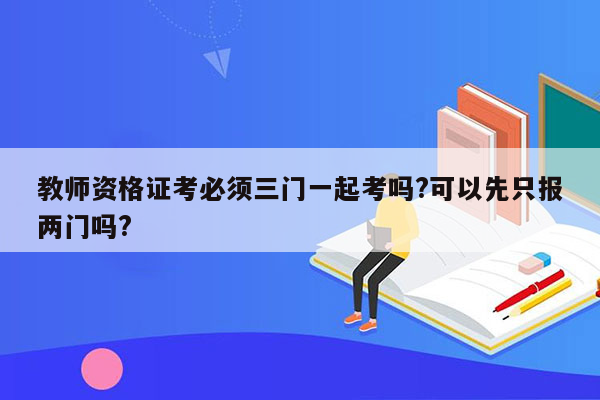 教师资格证考必须三门一起考吗?可以先只报两门吗?