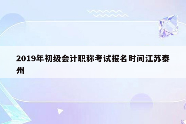 2019年初级会计职称考试报名时间江苏泰州