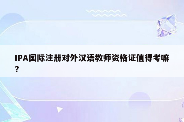 IPA国际注册对外汉语教师资格证值得考嘛?