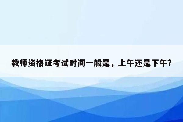 教师资格证考试时间一般是，上午还是下午?