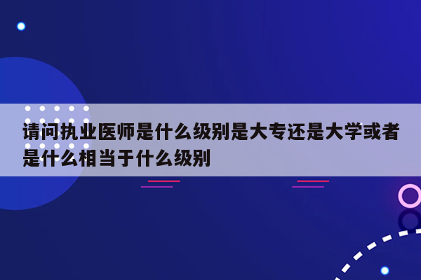 请问执业医师是什么级别是大专还是大学或者是什么相当于什么级别