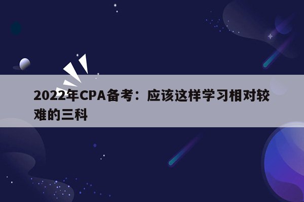 2022年CPA备考：应该这样学习相对较难的三科