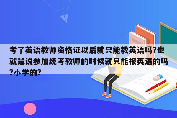 考了英语教师资格证以后就只能教英语吗?也就是说参加统考教师的时候就只能报英语的吗?小学的?