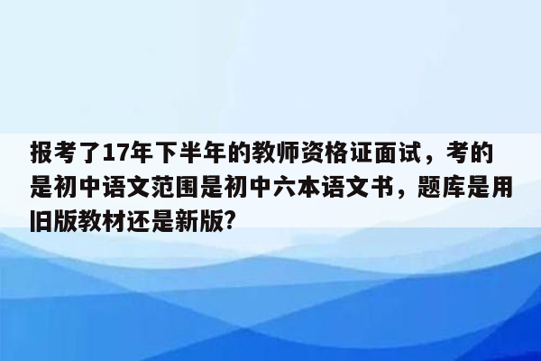 报考了17年下半年的教师资格证面试，考的是初中语文范围是初中六本语文书，题库是用旧版教材还是新版?