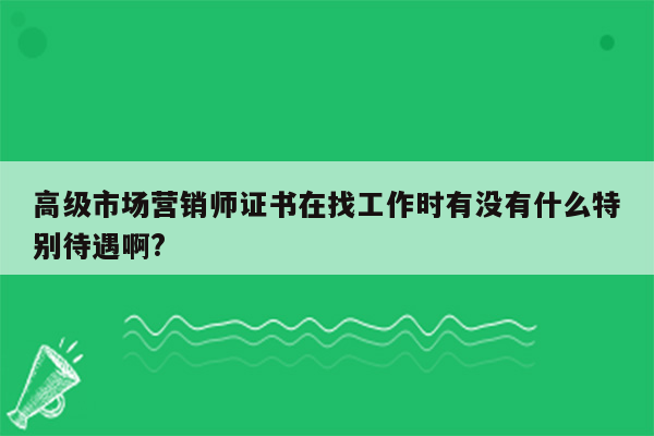 高级市场营销师证书在找工作时有没有什么特别待遇啊?