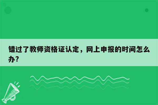 错过了教师资格证认定，网上申报的时间怎么办?