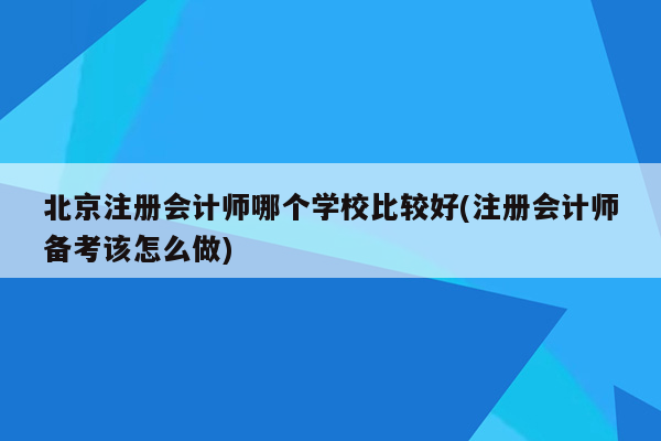 北京注册会计师哪个学校比较好(注册会计师备考该怎么做)