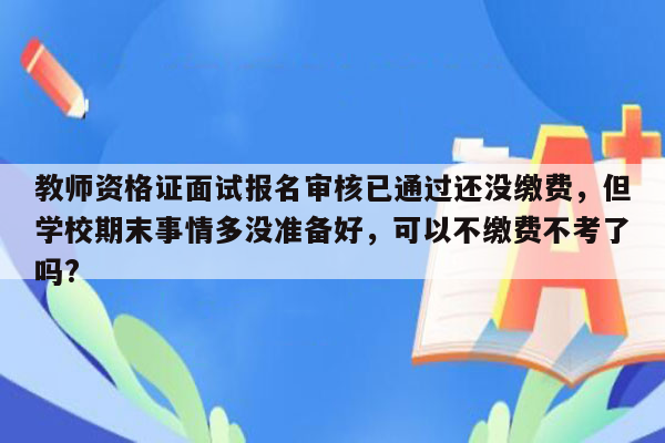 教师资格证面试报名审核已通过还没缴费，但学校期末事情多没准备好，可以不缴费不考了吗?