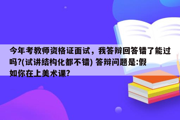 今年考教师资格证面试，我答辩回答错了能过吗?(试讲结构化都不错) 答辩问题是:假如你在上美术课?