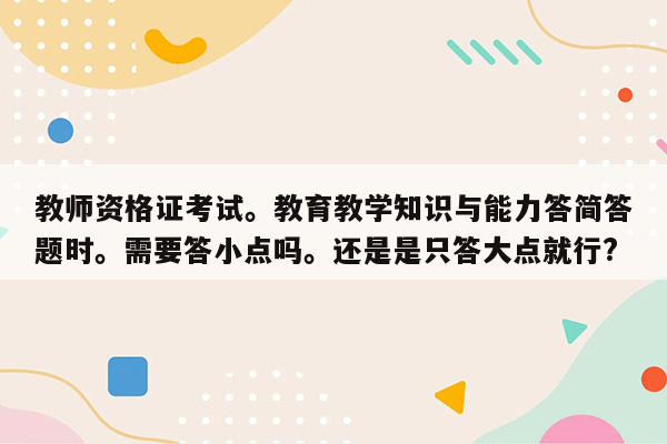 教师资格证考试。教育教学知识与能力答简答题时。需要答小点吗。还是是只答大点就行?