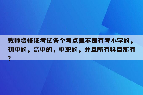 教师资格证考试各个考点是不是有考小学的，初中的，高中的，中职的，并且所有科目都有?