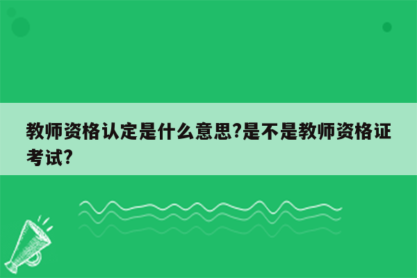 教师资格认定是什么意思?是不是教师资格证考试?