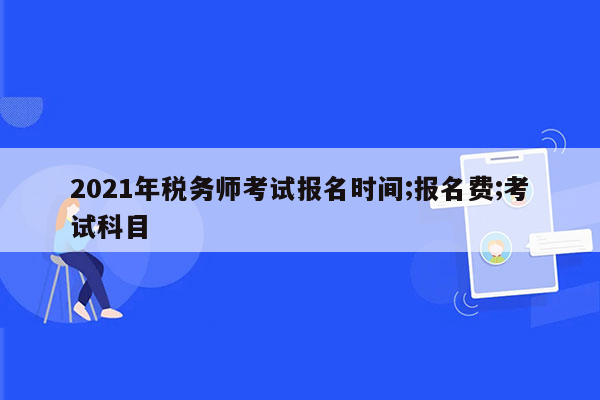 2021年税务师考试报名时间;报名费;考试科目