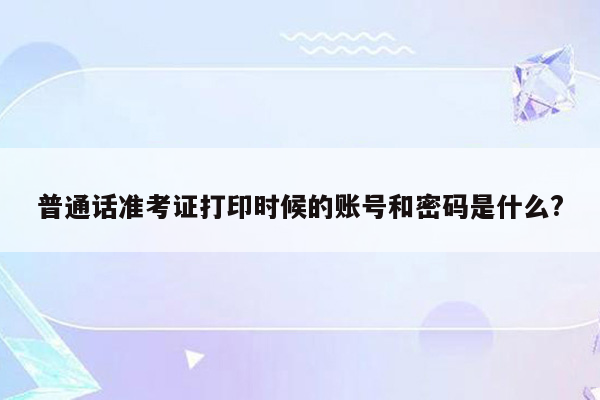 普通话准考证打印时候的账号和密码是什么?