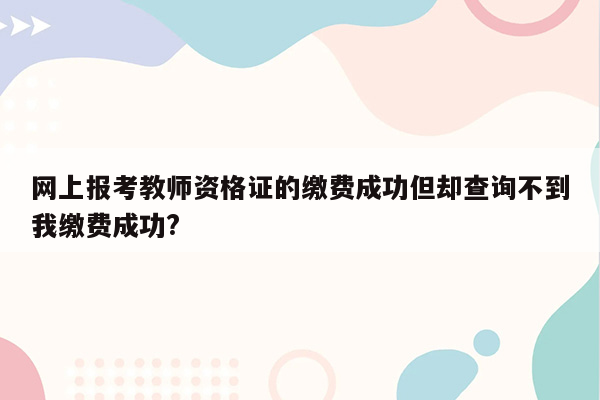 网上报考教师资格证的缴费成功但却查询不到我缴费成功?