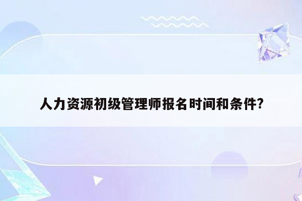 人力资源初级管理师报名时间和条件?