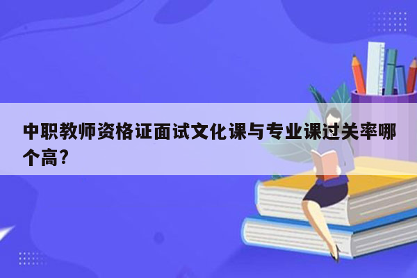 中职教师资格证面试文化课与专业课过关率哪个高?