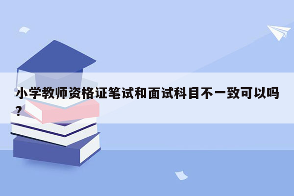 小学教师资格证笔试和面试科目不一致可以吗?