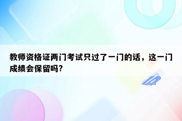 教师资格证两门考试只过了一门的话，这一门成绩会保留吗?