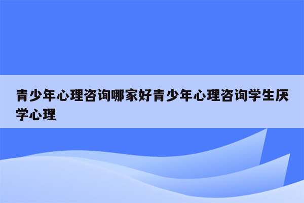 青少年心理咨询哪家好青少年心理咨询学生厌学心理