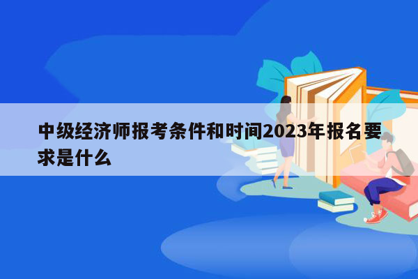 中级经济师报考条件和时间2023年报名要求是什么