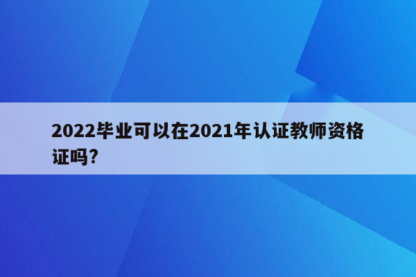 2022毕业可以在2021年认证教师资格证吗?