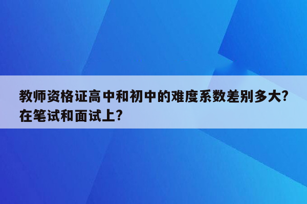 教师资格证高中和初中的难度系数差别多大?在笔试和面试上?