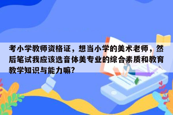 考小学教师资格证，想当小学的美术老师，然后笔试我应该选音体美专业的综合素质和教育教学知识与能力嘛?