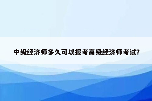 中级经济师多久可以报考高级经济师考试？