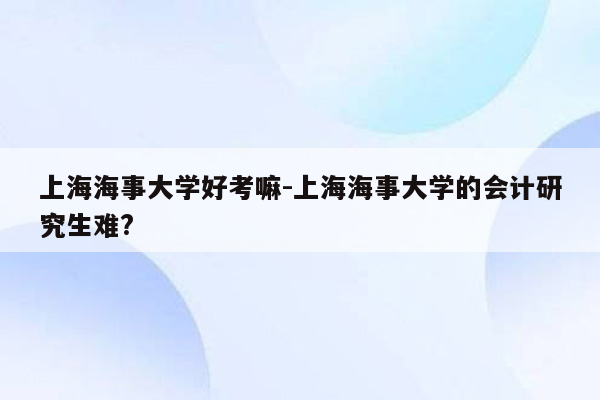 上海海事大学好考嘛-上海海事大学的会计研究生难?