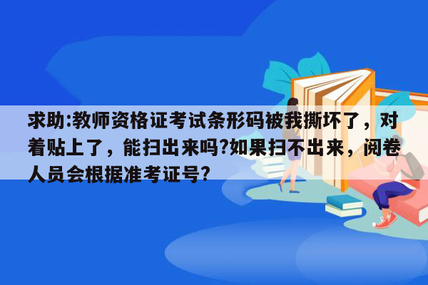 求助:教师资格证考试条形码被我撕坏了，对着贴上了，能扫出来吗?如果扫不出来，阅卷人员会根据准考证号?