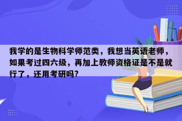 我学的是生物科学师范类，我想当英语老师，如果考过四六级，再加上教师资格证是不是就行了，还用考研吗?