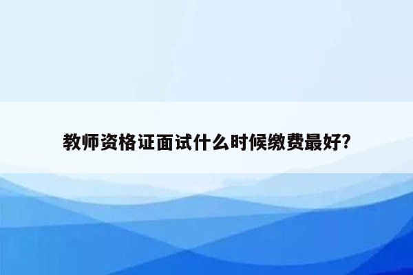 教师资格证面试什么时候缴费最好?