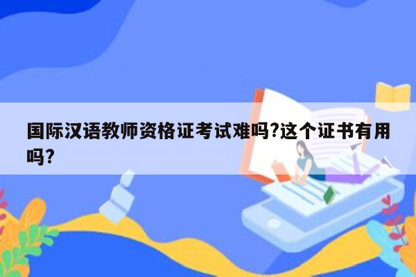 国际汉语教师资格证考试难吗?这个证书有用吗?