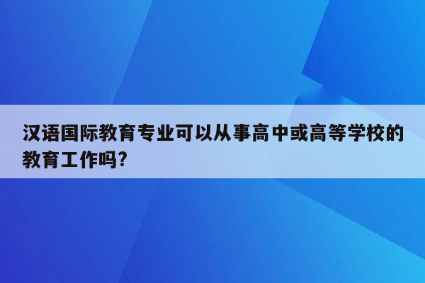 汉语国际教育专业可以从事高中或高等学校的教育工作吗?