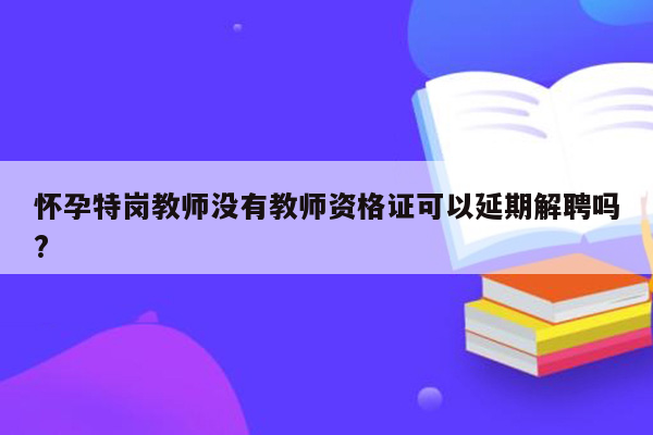 怀孕特岗教师没有教师资格证可以延期解聘吗?