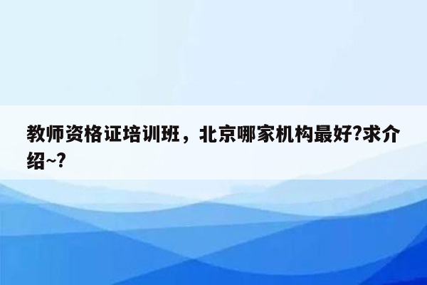 教师资格证培训班，北京哪家机构最好?求介绍~?