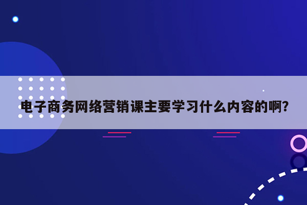 电子商务网络营销课主要学习什么内容的啊？