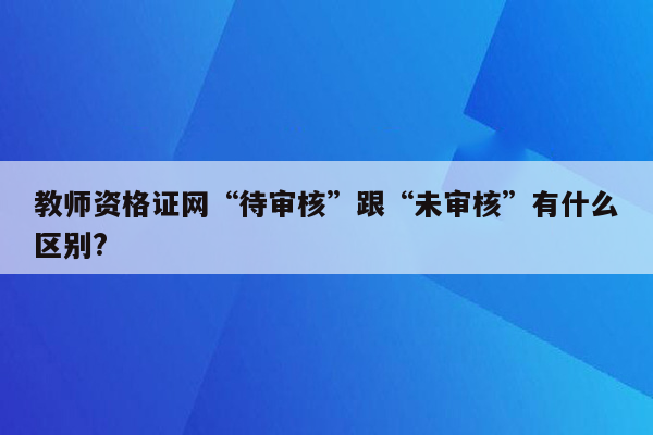 教师资格证网“待审核”跟“未审核”有什么区别?