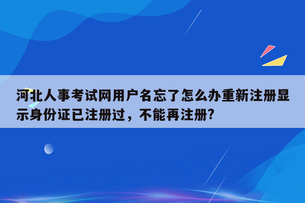 河北人事考试网用户名忘了怎么办重新注册显示身份证已注册过，不能再注册?