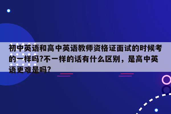 初中英语和高中英语教师资格证面试的时候考的一样吗?不一样的话有什么区别，是高中英语更难是吗?