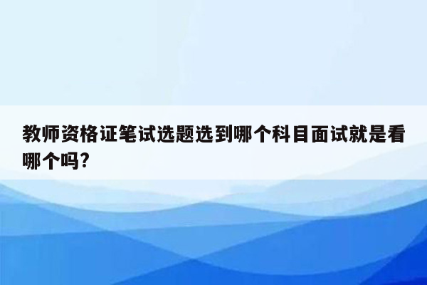 教师资格证笔试选题选到哪个科目面试就是看哪个吗?