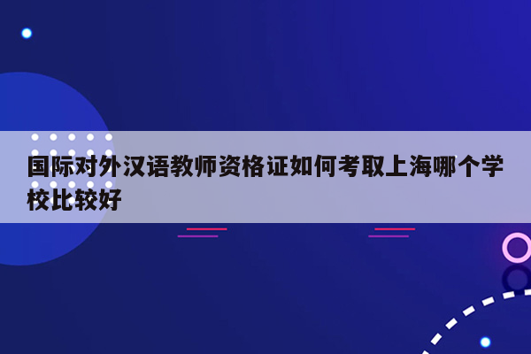 国际对外汉语教师资格证如何考取上海哪个学校比较好