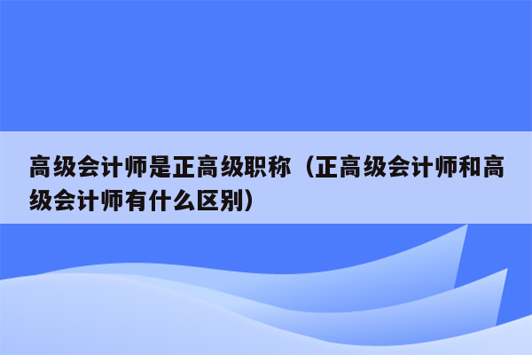 高级会计师是正高级职称（正高级会计师和高级会计师有什么区别）