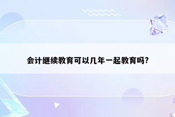 会计继续教育可以几年一起教育吗?